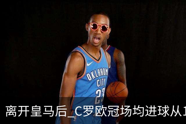 离开皇马后 C罗欧冠场均进球从1.04个下降到0.67个